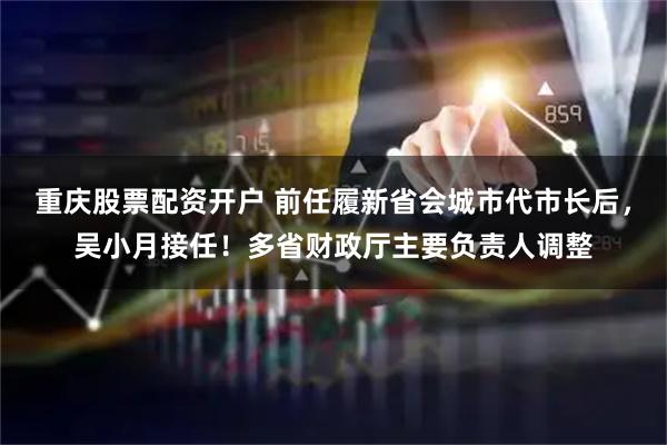 重庆股票配资开户 前任履新省会城市代市长后，吴小月接任！多省财政厅主要负责人调整