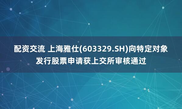 配资交流 上海雅仕(603329.SH)向特定对象发行股票申请获上交所审核通过