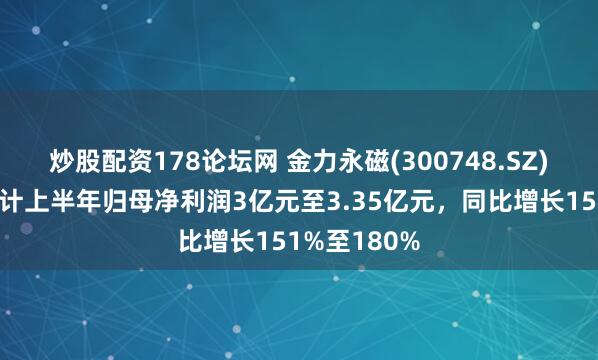 炒股配资178论坛网 金力永磁(300748.SZ)发预增，预计上半年归母净利润3亿元至3.35亿元，同比增长151%至180%