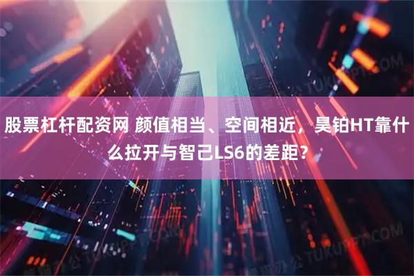 股票杠杆配资网 颜值相当、空间相近，昊铂HT靠什么拉开与智己LS6的差距？