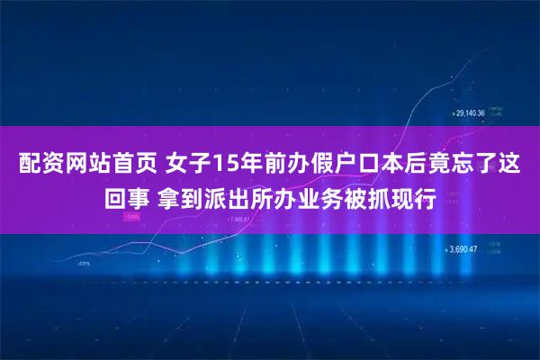 配资网站首页 女子15年前办假户口本后竟忘了这回事 拿到派出所办业务被抓现行