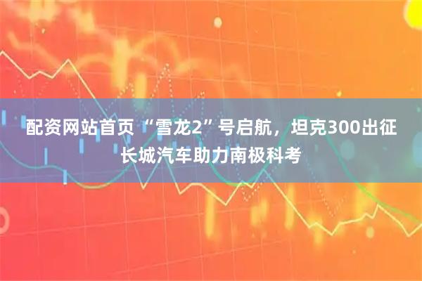 配资网站首页 “雪龙2”号启航，坦克300出征长城汽车助力南极科考