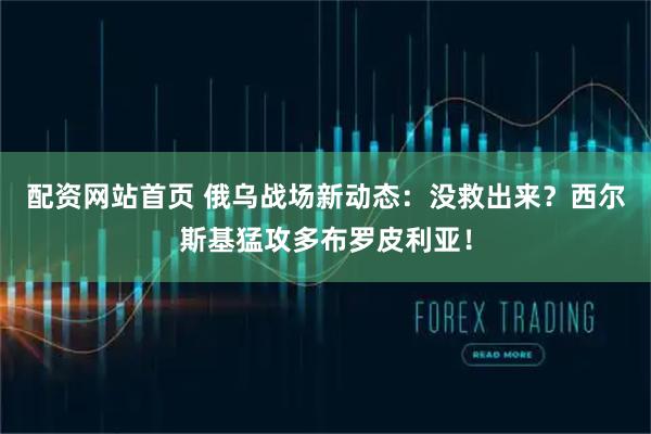 配资网站首页 俄乌战场新动态：没救出来？西尔斯基猛攻多布罗皮利亚！