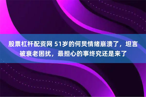 股票杠杆配资网 51岁的何炅情绪崩溃了，坦言被衰老困扰，最担心的事终究还是来了