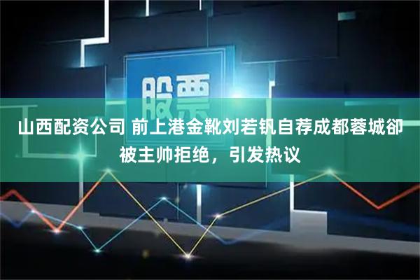 山西配资公司 前上港金靴刘若钒自荐成都蓉城卻被主帅拒绝，引发热议