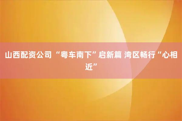 山西配资公司 “粤车南下”启新篇 湾区畅行“心相近”