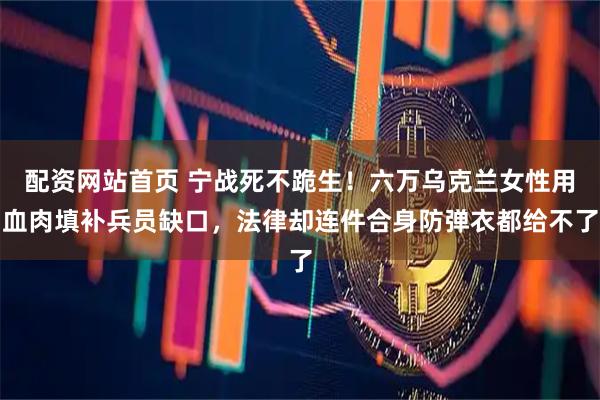 配资网站首页 宁战死不跪生！六万乌克兰女性用血肉填补兵员缺口，法律却连件合身防弹衣都给不了