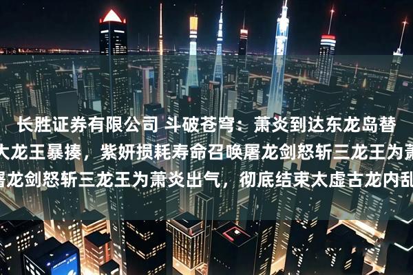 长胜证券有限公司 斗破苍穹：萧炎到达东龙岛替妹出战，以一敌三被三大龙王暴揍，紫妍损耗寿命召唤屠龙剑怒斩三龙王为萧炎出气，彻底结束太虚古龙内乱之战！