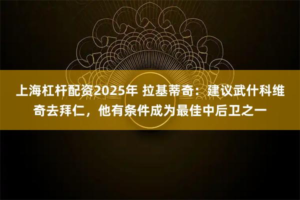 上海杠杆配资2025年 拉基蒂奇：建议武什科维奇去拜仁，他有条件成为最佳中后卫之一