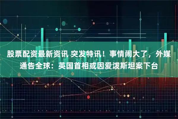 股票配资最新资讯 突发特讯！事情闹大了，外媒通告全球：英国首相或因爱泼斯坦案下台