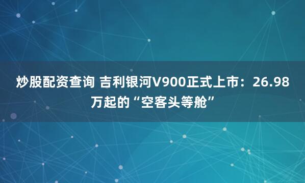 炒股配资查询 吉利银河V900正式上市：26.98万起的“空客头等舱”