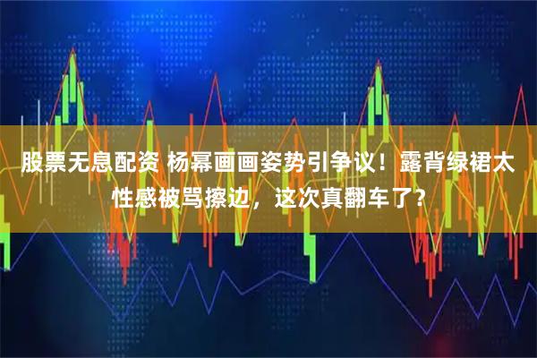 股票无息配资 杨幂画画姿势引争议！露背绿裙太性感被骂擦边，这次真翻车了？